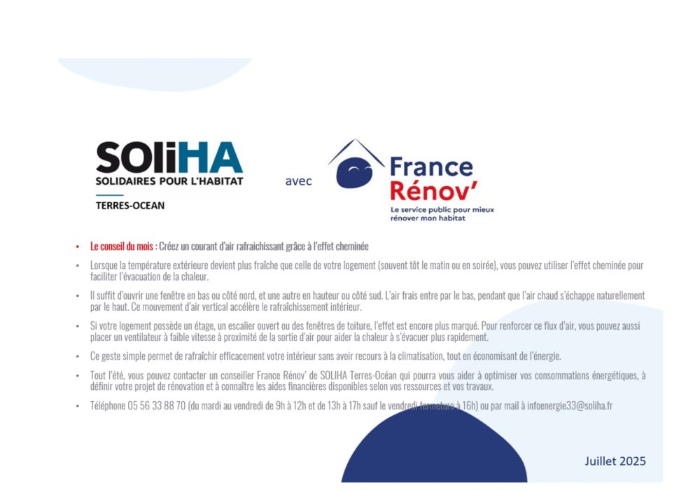 Le conseil du mois : Créez un courant d’air rafraichissant grâce à l’effet cheminée
Lorsque la température extérieure devient plus fraîche que celle de votre logement (souvent tôt le matin ou en soirée), vous pouvez utiliser l’effet cheminée pour faciliter l’évacuation de la chaleur.
Il suffit d’ouvrir une fenêtre en bas ou côté nord, et une autre en hauteur ou côté sud. L’air frais entre par le bas, pendant que l’air chaud s’échappe naturellement par le haut. Ce mouvement d’air vertical accélère le rafraîchissement intérieur.
Si votre logement possède un étage, un escalier ouvert ou des fenêtres de toiture, l’effet est encore plus marqué. Pour renforcer ce flux d’air, vous pouvez aussi placer un ventilateur à faible vitesse à proximité de la sortie d’air pour aider la chaleur à s’évacuer plus rapidement.
Ce geste simple permet de rafraîchir efficacement votre intérieur sans avoir recours à la climatisation, tout en économisant de l’énergie.
Tout l’été, vous pouvez contacter un conseiller France Rénov’ de SOLIHA Terres-Océan qui pourra vous aider à optimiser vos consommations énergétiques, à définir votre projet de rénovation et à connaître les aides financières disponibles selon vos ressources et vos travaux. 
Téléphone 05 56 33 88 70 (du mardi au vendredi de 9h à 12h et de 13h à 17h sauf le vendredi fermeture à 16h) ou par mail à infoenergie33@soliha.fr 
